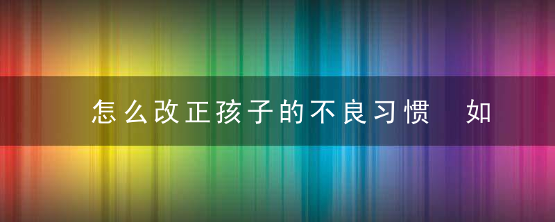 怎么改正孩子的不良习惯 如何矫正孩子不良行为习惯